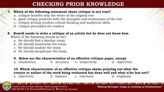 CHECKING PRIOR KNOWLEDGE
7. Which of the following statement about critique is not true?
a. critique benefits only the writer of the original text
b. good critique presents both the strengths and weaknesses of the text
c. critique writing involves critical thinking and analytical skills
d. critique persuades the readers
8. Rowell needs to write a critique of an article but he does not know how.
Which of the following should he do?
a. He should find a familiar essay
b. He should summarize the essay
c. He should analyze the essay
d. He should paraphrase the essay
9. Below are the characteristics of an effective critique paper, except:
a. consistency b. accuracy c. subjectivity d. objectivity
10. Which characteristic of an effective critique shows pointing out what the
creator or author of the work being evaluated has done well and what s/he has not?
a. objectivity b. balance c. relevance d. emphasis
 