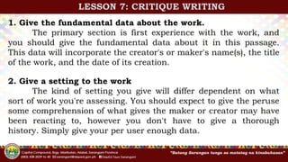 1. Give the fundamental data about the work.
The primary section is first experience with the work, and
you should give the fundamental data about it in this passage.
This data will incorporate the creator's or maker's name(s), the title
of the work, and the date of its creation.
LESSON 7: CRITIQUE WRITING
2. Give a setting to the work
The kind of setting you give will differ dependent on what
sort of work you're assessing. You should expect to give the peruse
some comprehension of what gives the maker or creator may have
been reacting to, however you don't have to give a thorough
history. Simply give your per user enough data.
 