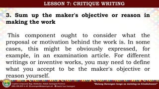 3. Sum up the maker's objective or reason in
making the work
This component ought to consider what the
proposal or motivation behind the work is. In some
cases, this might be obviously expressed, for
example, in an examination article. For different
writings or inventive works, you may need to define
what you accept to be the maker's objective or
reason yourself.
LESSON 7: CRITIQUE WRITING
 