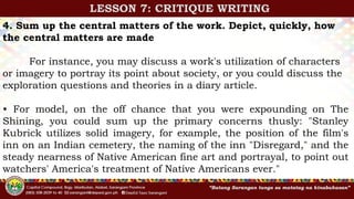 4. Sum up the central matters of the work. Depict, quickly, how
the central matters are made
For instance, you may discuss a work's utilization of characters
or imagery to portray its point about society, or you could discuss the
exploration questions and theories in a diary article.
• For model, on the off chance that you were expounding on The
Shining, you could sum up the primary concerns thusly: "Stanley
Kubrick utilizes solid imagery, for example, the position of the film's
inn on an Indian cemetery, the naming of the inn "Disregard," and the
steady nearness of Native American fine art and portrayal, to point out
watchers' America's treatment of Native Americans ever."
LESSON 7: CRITIQUE WRITING
 