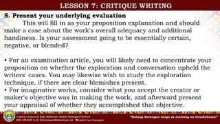 5. Present your underlying evaluation
This will fill in as your proposition explanation and should
make a case about the work's overall adequacy and additional
handiness. Is your assessment going to be essentially certain,
negative, or blended?
• For an examination article, you will likely need to concentrate your
proposition on whether the exploration and conversation upheld the
writers' cases. You may likewise wish to study the exploration
technique, if there are clear blemishes present.
• For imaginative works, consider what you accept the creator or
maker's objective was in making the work, and afterward present
your appraisal of whether they accomplished that objective.
LESSON 7: CRITIQUE WRITING
 