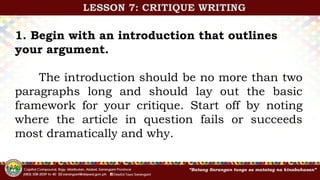 1. Begin with an introduction that outlines
your argument.
The introduction should be no more than two
paragraphs long and should lay out the basic
framework for your critique. Start off by noting
where the article in question fails or succeeds
most dramatically and why.
LESSON 7: CRITIQUE WRITING
 