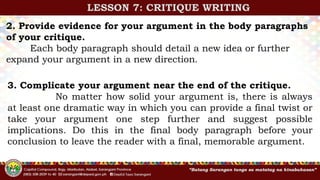 2. Provide evidence for your argument in the body paragraphs
of your critique.
Each body paragraph should detail a new idea or further
expand your argument in a new direction.
3. Complicate your argument near the end of the critique.
No matter how solid your argument is, there is always
at least one dramatic way in which you can provide a final twist or
take your argument one step further and suggest possible
implications. Do this in the final body paragraph before your
conclusion to leave the reader with a final, memorable argument.
LESSON 7: CRITIQUE WRITING
 