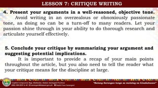 4. Present your arguments in a well-reasoned, objective tone.
Avoid writing in an overzealous or obnoxiously passionate
tone, as doing so can be a turn-off to many readers. Let your
passion shine through in your ability to do thorough research and
articulate yourself effectively.
5. Conclude your critique by summarizing your argument and
suggesting potential implications.
It is important to provide a recap of your main points
throughout the article, but you also need to tell the reader what
your critique means for the discipline at large.
LESSON 7: CRITIQUE WRITING
 