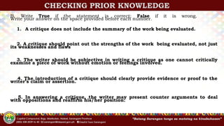 CHECKING PRIOR KNOWLEDGE
B. Write True if the statement is correct; False if it is wrong.
Write your answer on the space provided before each number.
1. A critique does not include the summary of the work being evaluated.
2. A critique should point out the strengths of the work being evaluated, not just
its weaknesses and flaws
3. The writer should be subjective in writing a critique as one cannot critically
examine a piece of work without emotion or feelings involved.
4. The introduction of a critique should clearly provide evidence or proof to the
writer’s claim or assertion.
5. In answering a critique, the writer may present counter arguments to deal
with oppositions and reaffirm his/her position.
 