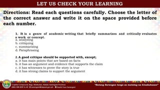 Directions: Read each questions carefully. Choose the letter of
the correct answer and write it on the space provided before
each number.
1. It is a genre of academic writing that briefly summarizes and critically evaluates
a work or concept.
a. analyzing
b. critiquing
c. summarizing
d. Paraphrasing
2. A good critique should be supported with, except;
a. it has main points that are based on facts
b. it has an argument and evidence that supports the claim
c. it has witnesses to prove the story is true
d. it has strong claims to support the argument
LET US CHECK YOUR LEARNING
 