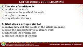 3. The aim of a critique is
a. to criticize the work
b. to evaluate the worth of the work
c. to replace the work
d. to synthesize the work
4. What does a critique aim to?
a. analyze how well the points in the article are made
b. prove the inconsistency of a literary work
c. synthesize the original text
d. criticize the idea of the text
LET US CHECK YOUR LEARNING
 