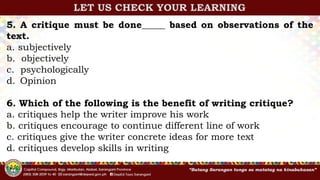 5. A critique must be done_____ based on observations of the
text.
a. subjectively
b. objectively
c. psychologically
d. Opinion
6. Which of the following is the benefit of writing critique?
a. critiques help the writer improve his work
b. critiques encourage to continue different line of work
c. critiques give the writer concrete ideas for more text
d. critiques develop skills in writing
LET US CHECK YOUR LEARNING
 