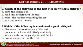 7. Which of the following is the first step in writing a critique?
a. state the conclusion
b. read and understand the text
c. orient the readers regarding the text
d. edit and revise the text
8.Which of the following is considered a good critique?
a. discusses the weaknesses of the text
b. presents the ideas objectively and fairly
c. focuses only on the good points of the text
d. evaluates one part of the text
LET US CHECK YOUR LEARNING
 