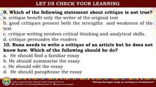 9. Which of the following statement about critique is not true?
a. critique benefit only the writer of the original text
b. good critiques present both the strengths and weakness of the
text
c. critique writing involves critical thinking and analytical skills.
d. critique persuades the readers
10. Rona needs to write a critique of an article but he does not
know how. Which of the following should he do?
a. He should find a familiar essay
b. He should summarise the essay
c. He should edit the essay
d. He should paraphrase the essay
LET US CHECK YOUR LEARNING
 