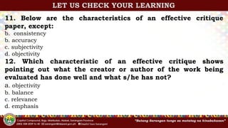 11. Below are the characteristics of an effective critique
paper, except:
b. consistency
b. accuracy
c. subjectivity
d. objectivity
12. Which characteristic of an effective critique shows
pointing out what the creator or author of the work being
evaluated has done well and what s/he has not?
a. objectivity
b. balance
c. relevance
d. emphasis
LET US CHECK YOUR LEARNING
 