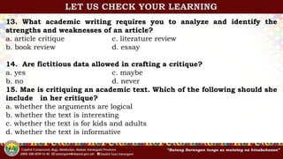13. What academic writing requires you to analyze and identify the
strengths and weaknesses of an article?
a. article critique c. literature review
b. book review d. essay
14. Are fictitious data allowed in crafting a critique?
a. yes c. maybe
b. no d. never
15. Mae is critiquing an academic text. Which of the following should she
include in her critique?
a. whether the arguments are logical
b. whether the text is interesting
c. whether the text is for kids and adults
d. whether the text is informative
LET US CHECK YOUR LEARNING
 