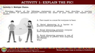 ACTIVITY 1: EXPLAIN THE PIC!
Activity 1: Multiple Choice.
Direction: Which of the following statements or phrases best describes a reaction
to a COVID 19 pandemic picture? Encircle the letter of your choice and explain your
answer.
A. Face mask is a must for everyone to have.
B. Social distancing is a barrier to
practice traditional greetings.
C. Social distancing prevents everyone
from enjoying social functions.
D. Social distancing prevents is one of
the measures to prevent from acquiring
the disease.
Why?
 