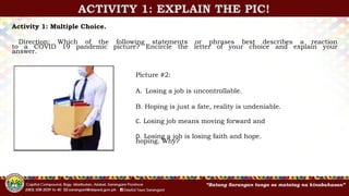 ACTIVITY 1: EXPLAIN THE PIC!
Activity 1: Multiple Choice.
Direction: Which of the following statements or phrases best describes a reaction
to a COVID 19 pandemic picture? Encircle the letter of your choice and explain your
answer.
Picture #2:
A. Losing a job is uncontrollable.
B. Hoping is just a fate, reality is undeniable.
C. Losing job means moving forward and
D. Losing a job is losing faith and hope.
hoping. Why?
 