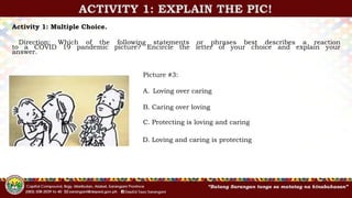 ACTIVITY 1: EXPLAIN THE PIC!
Activity 1: Multiple Choice.
Direction: Which of the following statements or phrases best describes a reaction
to a COVID 19 pandemic picture? Encircle the letter of your choice and explain your
answer.
Picture #3:
A. Loving over caring
B. Caring over loving
C. Protecting is loving and caring
D. Loving and caring is protecting
 