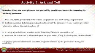 Activity 2: Ask and Tell
Direction. Using the same pictures, test yourself by providing evidences in answering the
following questions:
1. What should the government do to address the problems that exist during the pandemic?
2. Is observing social distancing enough action to prevent the pandemic? If not, can you give other.
alternative without bias opinion about it?
3. Is caring a justifiable act to violate social distancing? What are your evidences?
4. What are the limitations or shortcomings of the government, if any, in dealing with the situations?
5.Give your personal observation about the programs extended by the government during the
pandemic.
 