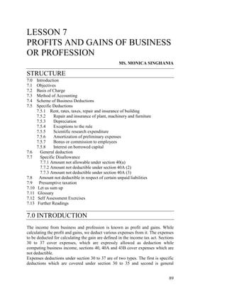 LESSON 7
PROFITS AND GAINS OF BUSINESS
OR PROFESSION
                                                    MS. MONICA SINGHANIA

STRUCTURE
7.0    Introduction
7.1    Objectives
7.2    Basis of Charge
7.3    Method of Accounting
7.4    Scheme of Business Deductions
7.5    Specific Deductions
       7.5.1 Rent, rates, taxes, repair and insurance of building
       7.5.2     Repair and insurance of plant, machinery and furniture
       7.5.3     Depreciation
       7.5.4     Exceptions to the rule
       7.5.5     Scientific research expenditure
       7.5.6     Amortization of preliminary expenses
       7.5.7     Bonus or commission to employees
       7.5.8     Interest on borrowed capital
7.6      General deduction
7.7      Specific Disallowance
         7.7.1 Amount not allowable under section 40(a)
         7.7.2 Amount not deductible under section 40A (2)
         7.7.3 Amount not deductible under section 40A (3)
7.8     Amount not deductible in respect of certain unpaid liabilities
7.9     Presumptive taxation
7.10    Let us sum up
7.11    Glossary
7.12    Self Assessment Exercises
7.13    Further Readings

7.0 INTRODUCTION
The income from business and profession is known as profit and gains. While
calculating the profit and gains, we deduct various expenses from it. The expenses
to be deducted for calculating the gain are defined in the income tax act. Sections
30 to 37 cover expenses, which are expressly allowed as deduction while
computing business income, sections 40, 40A and 43B cover expenses which are
not deductible.
Expenses deductions under section 30 to 37 are of two types. The first is specific
deductions which are covered under section 30 to 35 and second is general


                                                                                89
 