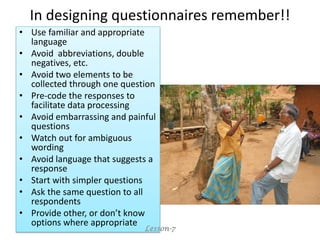 In designing questionnaires remember!!
• Use familiar and appropriate
language
• Avoid abbreviations, double
negatives, etc.
• Avoid two elements to be
collected through one question
• Pre-code the responses to
facilitate data processing
• Avoid embarrassing and painful
questions
• Watch out for ambiguous
wording
• Avoid language that suggests a
response
• Start with simpler questions
• Ask the same question to all
respondents
• Provide other, or don’t know
options where appropriate
Lesson-7
 