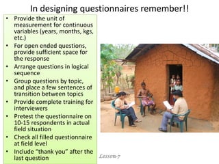 In designing questionnaires remember!!
• Provide the unit of
measurement for continuous
variables (years, months, kgs,
etc.)
• For open ended questions,
provide sufficient space for
the response
• Arrange questions in logical
sequence
• Group questions by topic,
and place a few sentences of
transition between topics
• Provide complete training for
interviewers
• Pretest the questionnaire on
10-15 respondents in actual
field situation
• Check all filled questionnaire
at field level
• Include “thank you” after the
last question Lesson-7
 