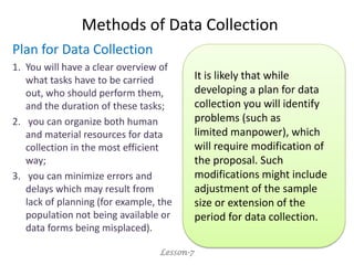 Methods of Data Collection
Plan for Data Collection
1. You will have a clear overview of
what tasks have to be carried
out, who should perform them,
and the duration of these tasks;
2. you can organize both human
and material resources for data
collection in the most efficient
way;
3. you can minimize errors and
delays which may result from
lack of planning (for example, the
population not being available or
data forms being misplaced).
Lesson-7
It is likely that while
developing a plan for data
collection you will identify
problems (such as
limited manpower), which
will require modification of
the proposal. Such
modifications might include
adjustment of the sample
size or extension of the
period for data collection.
 