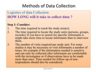 Methods of Data Collection
Logistics of data Collection
HOW LONG will it take to collect data ?
Step 1: Consider:
1. The time required to reach the study area(s);
2. The time required to locate the study units (persons, groups,
records); If you have to search for specific informants it
might take more time to locate informants than to interview
them.
3. The number of visits required per study unit. For some
studies it may be necessary to visit informants a number of
times, for example if the information needed is sensitive
and can only be collected after informants are comfortable
with the investigator or if observations have to be made
more than once. Time needed for follow-up of non-
respondents should also be considered.
Lesson-7
 