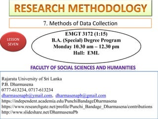 Rajarata University of Sri Lanka
P.B. Dharmasena
0777-613234, 0717-613234
dharmasenapb@ymail.com, dharmasenapb@gmail.com
7. Methods of Data Collection
Rajarata University of Sri Lanka
P.B. Dharmasena
0777-613234, 0717-613234
dharmasenapb@ymail.com, dharmasenapb@gmail.com
https://independent.academia.edu/PunchiBandageDharmasena
https://www.researchgate.net/profile/Punchi_Bandage_Dharmasena/contributions
http://www.slideshare.net/DharmasenaPb
LESSON
SEVEN
EMGT 3172 (1:15)
B.A. (Special) Degree Program
Monday 10.30 am – 12.30 pm
Hall: EML
 