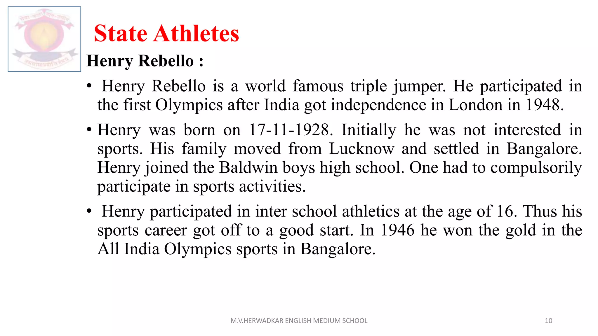 State Athletes
Henry Rebello :
• Henry Rebello is a world famous triple jumper. He participated in
the first Olympics after India got independence in London in 1948.
• Henry was born on 17-11-1928. Initially he was not interested in
sports. His family moved from Lucknow and settled in Bangalore.
Henry joined the Baldwin boys high school. One had to compulsorily
participate in sports activities.
• Henry participated in inter school athletics at the age of 16. Thus his
sports career got off to a good start. In 1946 he won the gold in the
All India Olympics sports in Bangalore.
M.V.HERWADKAR ENGLISH MEDIUM SCHOOL 10
 