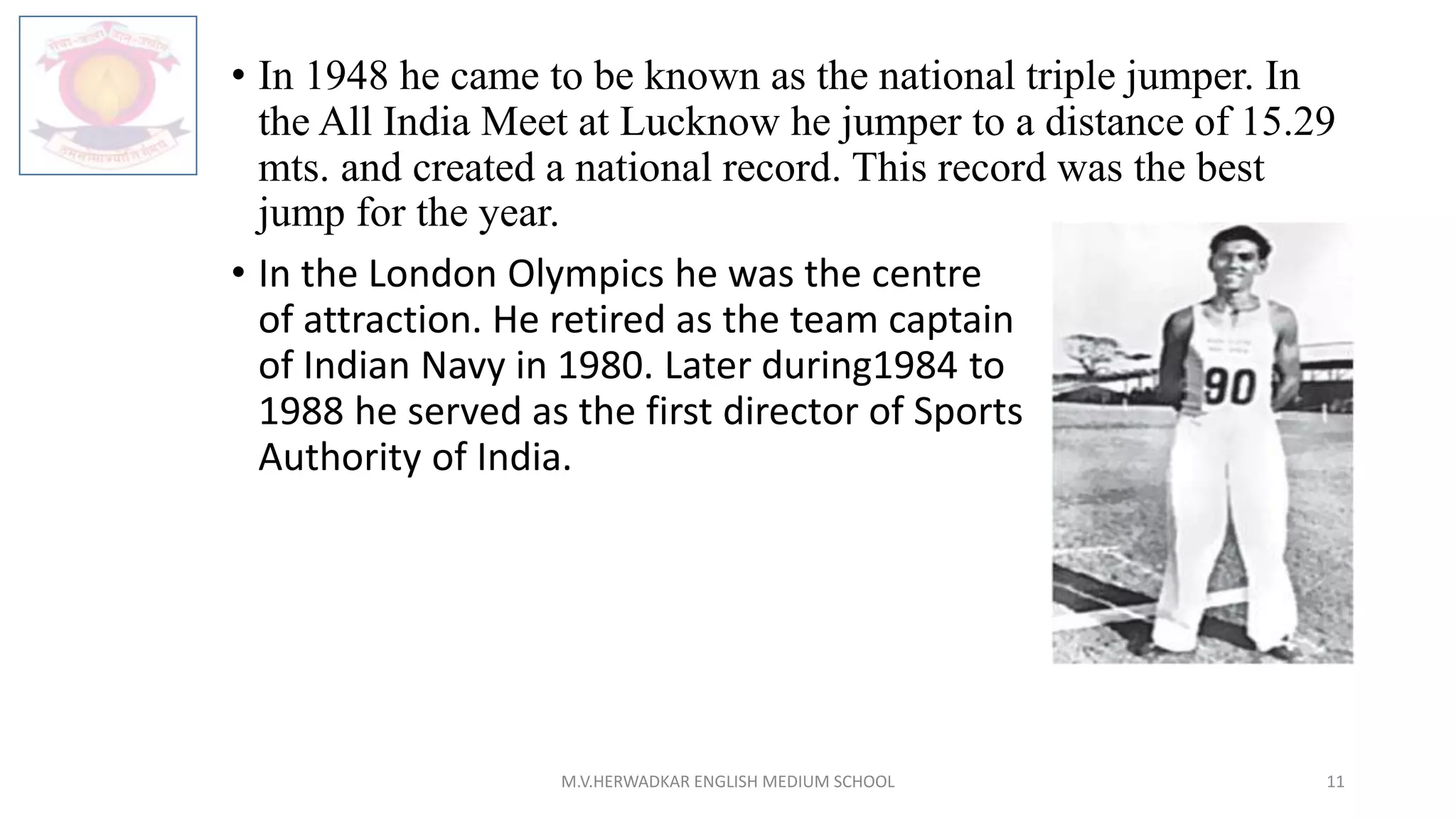 • In 1948 he came to be known as the national triple jumper. In
the All India Meet at Lucknow he jumper to a distance of 15.29
mts. and created a national record. This record was the best
jump for the year.
• In the London Olympics he was the centre
of attraction. He retired as the team captain
of Indian Navy in 1980. Later during1984 to
1988 he served as the first director of Sports
Authority of India.
M.V.HERWADKAR ENGLISH MEDIUM SCHOOL 11
 