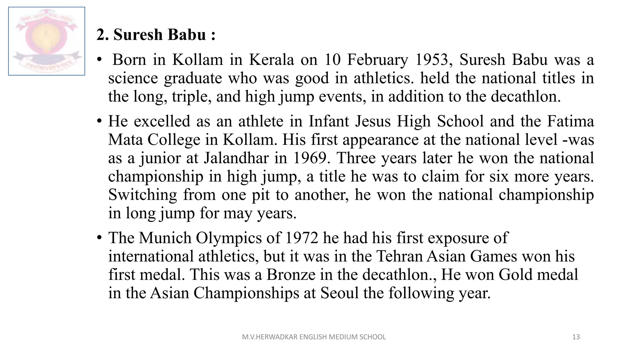 2. Suresh Babu :
• Born in Kollam in Kerala on 10 February 1953, Suresh Babu was a
science graduate who was good in athletics. held the national titles in
the long, triple, and high jump events, in addition to the decathlon.
• He excelled as an athlete in Infant Jesus High School and the Fatima
Mata College in Kollam. His first appearance at the national level -was
as a junior at Jalandhar in 1969. Three years later he won the national
championship in high jump, a title he was to claim for six more years.
Switching from one pit to another, he won the national championship
in long jump for may years.
• The Munich Olympics of 1972 he had his first exposure of
international athletics, but it was in the Tehran Asian Games won his
first medal. This was a Bronze in the decathlon., He won Gold medal
in the Asian Championships at Seoul the following year.
M.V.HERWADKAR ENGLISH MEDIUM SCHOOL 13
 