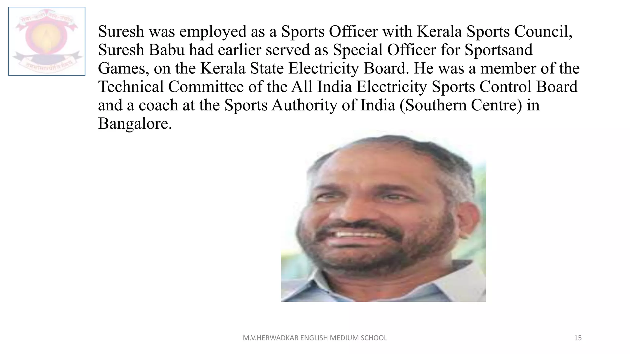 Suresh was employed as a Sports Officer with Kerala Sports Council,
Suresh Babu had earlier served as Special Officer for Sportsand
Games, on the Kerala State Electricity Board. He was a member of the
Technical Committee of the All India Electricity Sports Control Board
and a coach at the Sports Authority of India (Southern Centre) in
Bangalore.
M.V.HERWADKAR ENGLISH MEDIUM SCHOOL 15
 