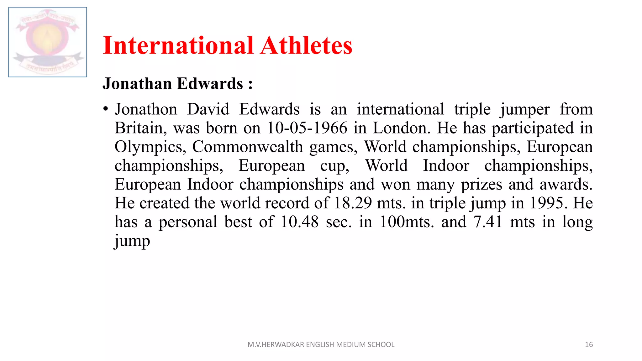 International Athletes
Jonathan Edwards :
• Jonathon David Edwards is an international triple jumper from
Britain, was born on 10-05-1966 in London. He has participated in
Olympics, Commonwealth games, World championships, European
championships, European cup, World Indoor championships,
European Indoor championships and won many prizes and awards.
He created the world record of 18.29 mts. in triple jump in 1995. He
has a personal best of 10.48 sec. in 100mts. and 7.41 mts in long
jump
M.V.HERWADKAR ENGLISH MEDIUM SCHOOL 16
 