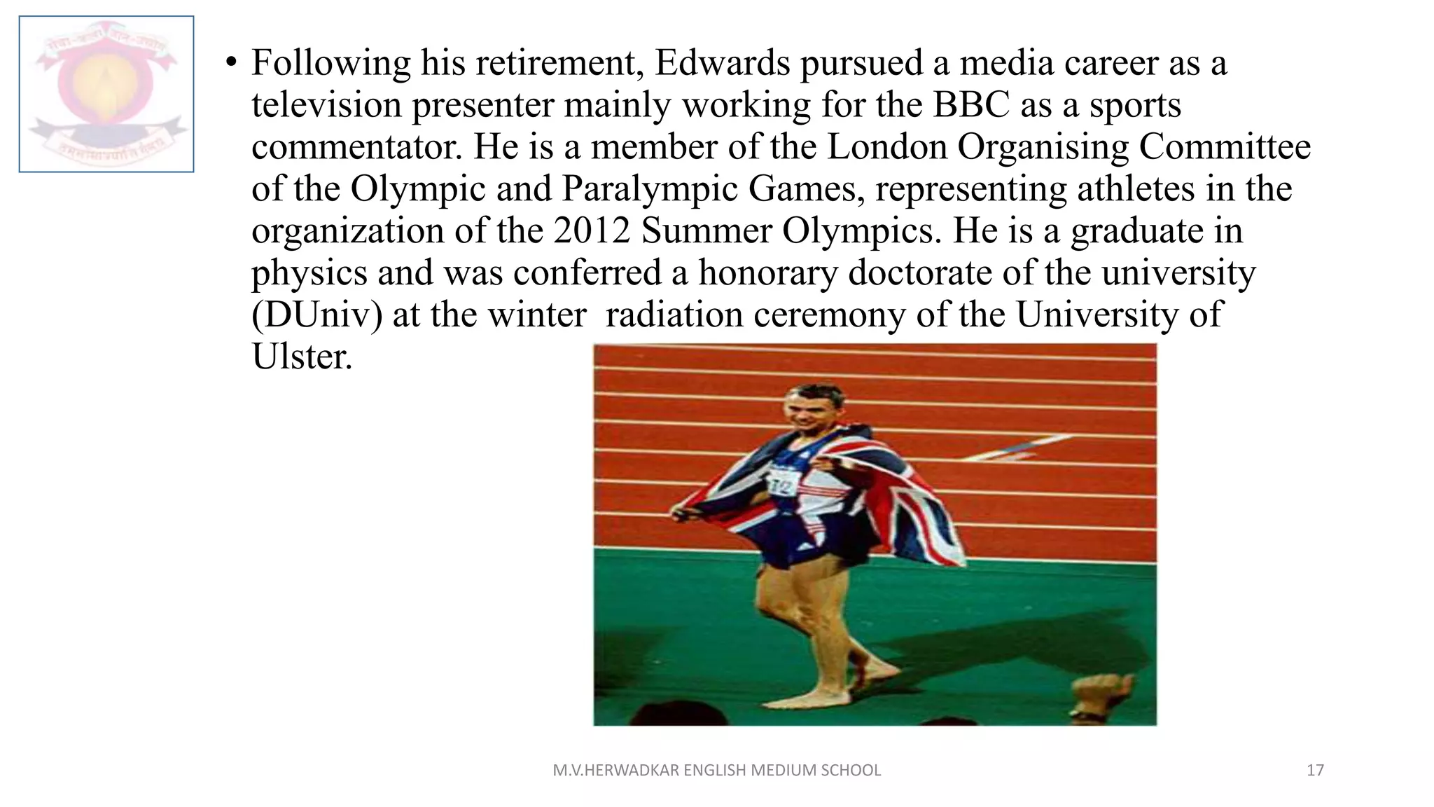 • Following his retirement, Edwards pursued a media career as a
television presenter mainly working for the BBC as a sports
commentator. He is a member of the London Organising Committee
of the Olympic and Paralympic Games, representing athletes in the
organization of the 2012 Summer Olympics. He is a graduate in
physics and was conferred a honorary doctorate of the university
(DUniv) at the winter radiation ceremony of the University of
Ulster.
M.V.HERWADKAR ENGLISH MEDIUM SCHOOL 17
 