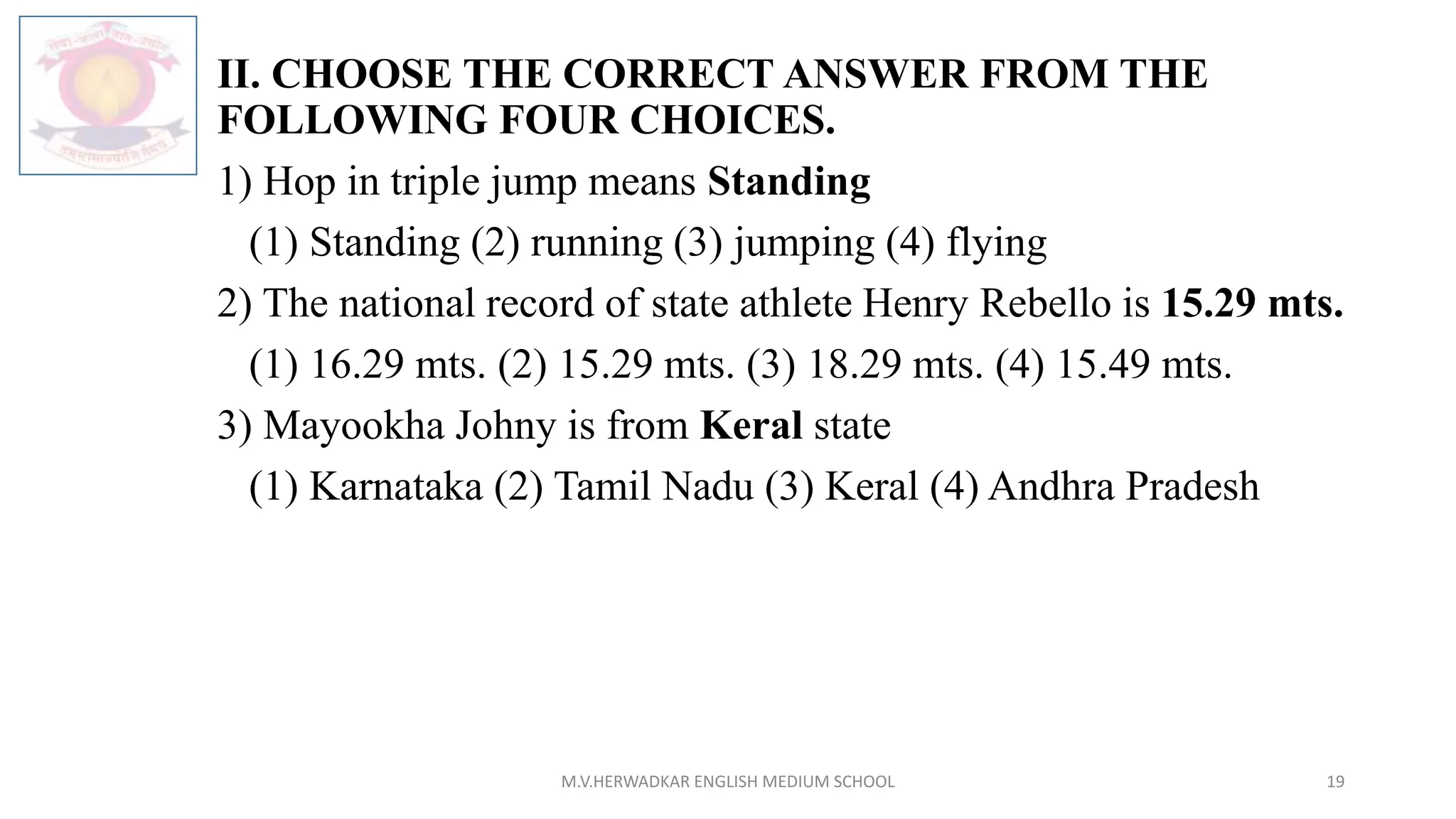 II. CHOOSE THE CORRECT ANSWER FROM THE
FOLLOWING FOUR CHOICES.
1) Hop in triple jump means Standing
(1) Standing (2) running (3) jumping (4) flying
2) The national record of state athlete Henry Rebello is 15.29 mts.
(1) 16.29 mts. (2) 15.29 mts. (3) 18.29 mts. (4) 15.49 mts.
3) Mayookha Johny is from Keral state
(1) Karnataka (2) Tamil Nadu (3) Keral (4) Andhra Pradesh
M.V.HERWADKAR ENGLISH MEDIUM SCHOOL 19
 