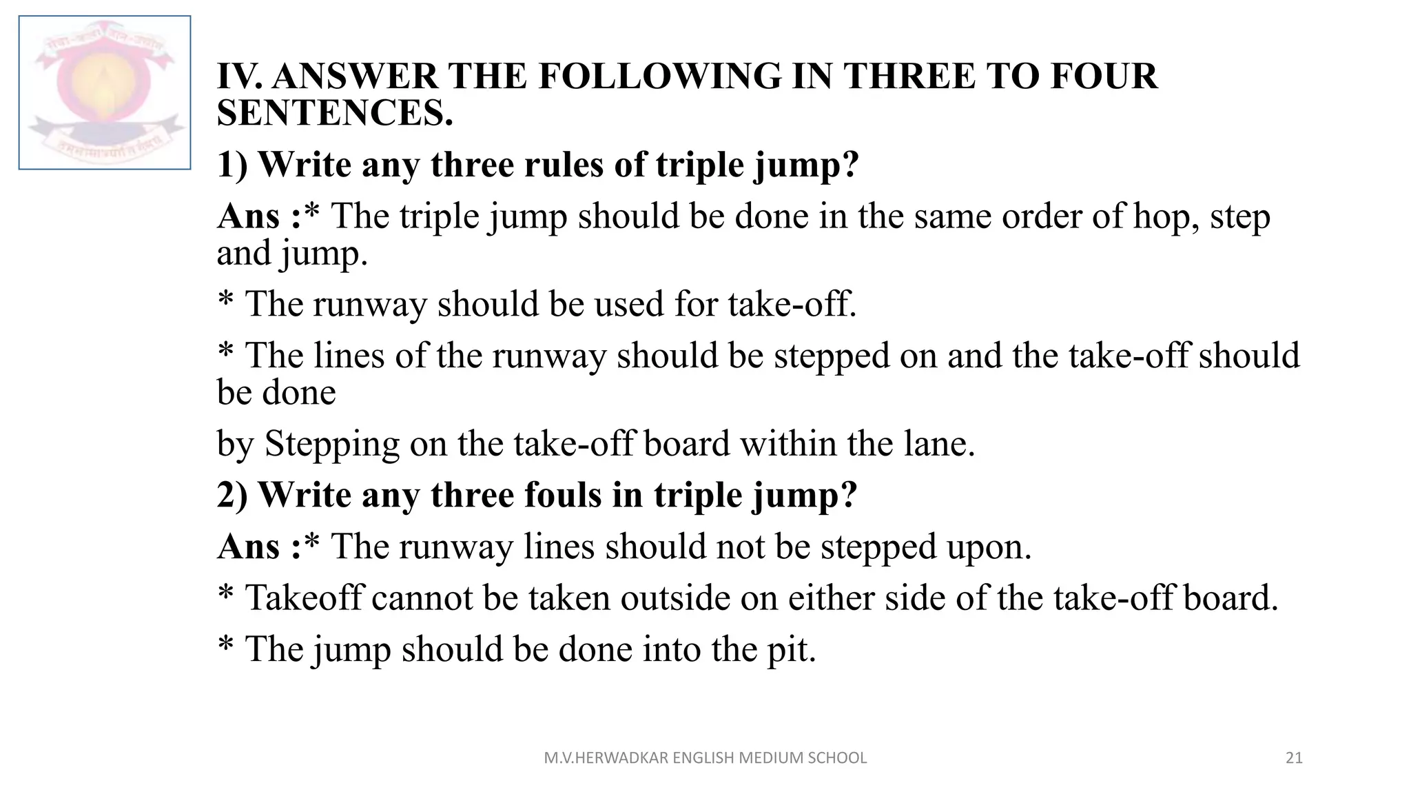 IV. ANSWER THE FOLLOWING IN THREE TO FOUR
SENTENCES.
1) Write any three rules of triple jump?
Ans :* The triple jump should be done in the same order of hop, step
and jump.
* The runway should be used for take-off.
* The lines of the runway should be stepped on and the take-off should
be done
by Stepping on the take-off board within the lane.
2) Write any three fouls in triple jump?
Ans :* The runway lines should not be stepped upon.
* Takeoff cannot be taken outside on either side of the take-off board.
* The jump should be done into the pit.
M.V.HERWADKAR ENGLISH MEDIUM SCHOOL 21
 