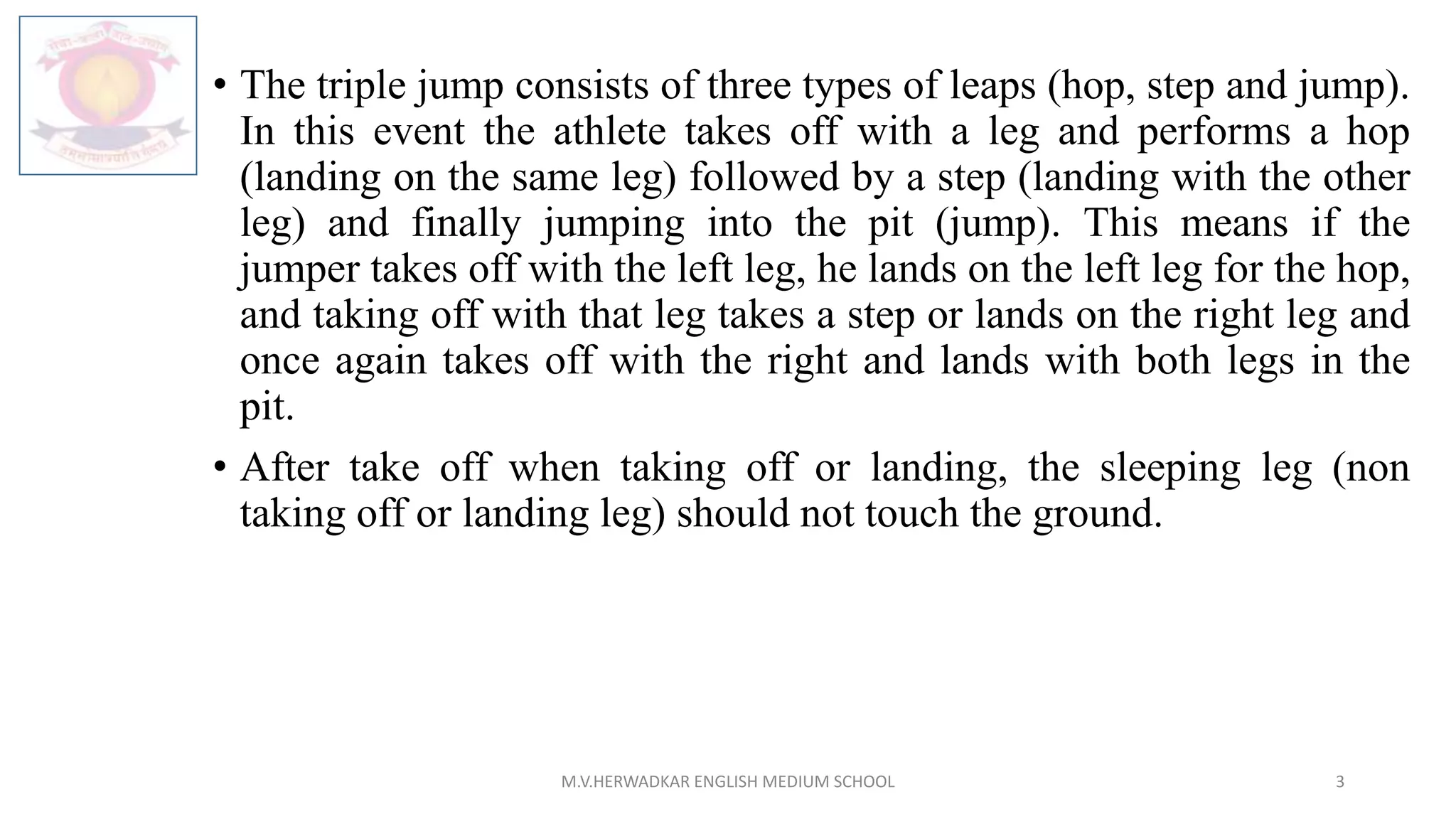 • The triple jump consists of three types of leaps (hop, step and jump).
In this event the athlete takes off with a leg and performs a hop
(landing on the same leg) followed by a step (landing with the other
leg) and finally jumping into the pit (jump). This means if the
jumper takes off with the left leg, he lands on the left leg for the hop,
and taking off with that leg takes a step or lands on the right leg and
once again takes off with the right and lands with both legs in the
pit.
• After take off when taking off or landing, the sleeping leg (non
taking off or landing leg) should not touch the ground.
M.V.HERWADKAR ENGLISH MEDIUM SCHOOL 3
 