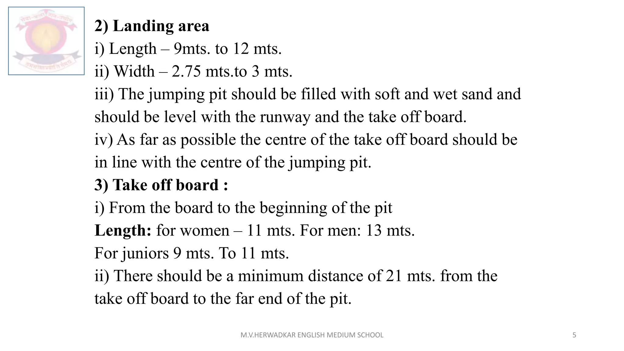 2) Landing area
i) Length – 9mts. to 12 mts.
ii) Width – 2.75 mts.to 3 mts.
iii) The jumping pit should be filled with soft and wet sand and
should be level with the runway and the take off board.
iv) As far as possible the centre of the take off board should be
in line with the centre of the jumping pit.
3) Take off board :
i) From the board to the beginning of the pit
Length: for women – 11 mts. For men: 13 mts.
For juniors 9 mts. To 11 mts.
ii) There should be a minimum distance of 21 mts. from the
take off board to the far end of the pit.
M.V.HERWADKAR ENGLISH MEDIUM SCHOOL 5
 