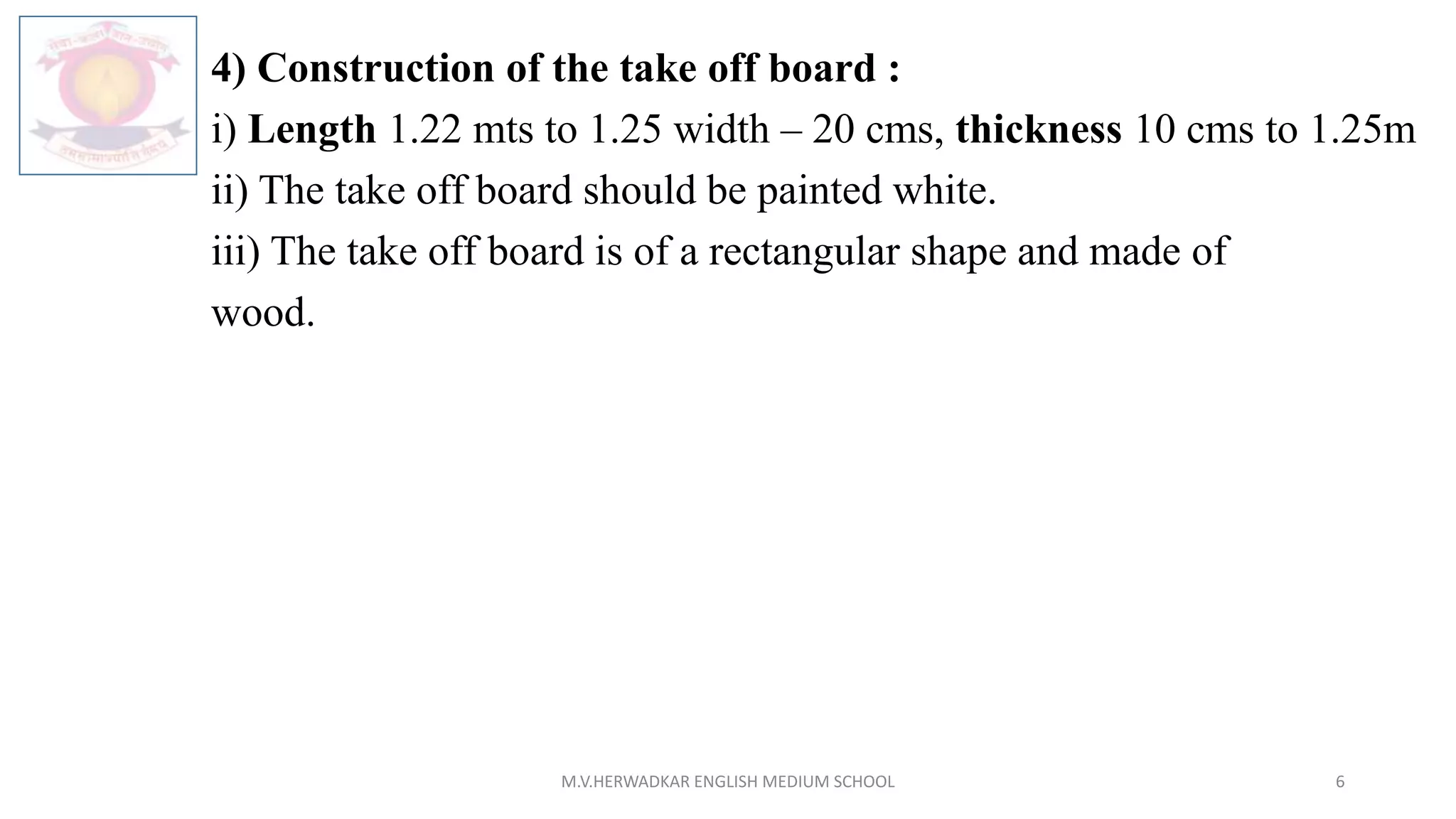4) Construction of the take off board :
i) Length 1.22 mts to 1.25 width – 20 cms, thickness 10 cms to 1.25m
ii) The take off board should be painted white.
iii) The take off board is of a rectangular shape and made of
wood.
M.V.HERWADKAR ENGLISH MEDIUM SCHOOL 6
 