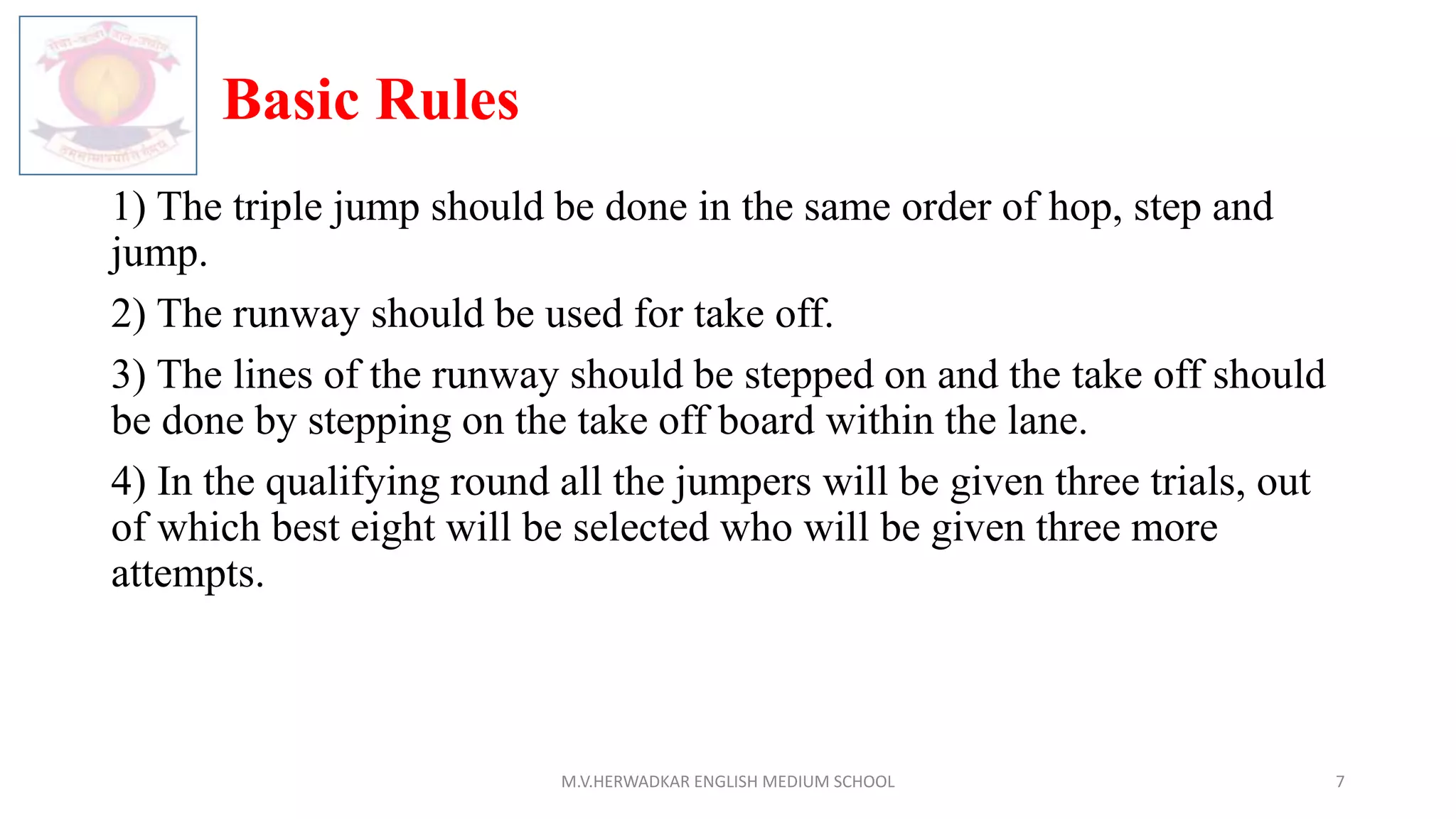 Basic Rules
1) The triple jump should be done in the same order of hop, step and
jump.
2) The runway should be used for take off.
3) The lines of the runway should be stepped on and the take off should
be done by stepping on the take off board within the lane.
4) In the qualifying round all the jumpers will be given three trials, out
of which best eight will be selected who will be given three more
attempts.
M.V.HERWADKAR ENGLISH MEDIUM SCHOOL 7
 