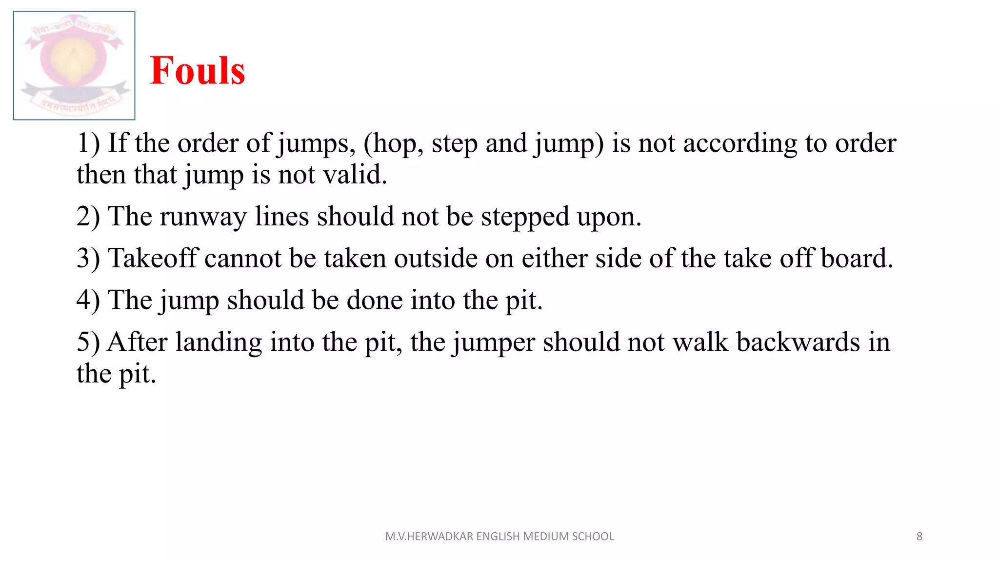 Fouls
1) If the order of jumps, (hop, step and jump) is not according to order
then that jump is not valid.
2) The runway lines should not be stepped upon.
3) Takeoff cannot be taken outside on either side of the take off board.
4) The jump should be done into the pit.
5) After landing into the pit, the jumper should not walk backwards in
the pit.
M.V.HERWADKAR ENGLISH MEDIUM SCHOOL 8
 