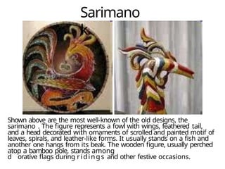 Sarimano
k
Shown above are the most well-known of the old designs, the
sarimano . The figure represents a fowl with wings, feathered tail,
and a head decorated with ornaments of scrolled and painted motif of
leaves, spirals, and leather-like forms. It usually stands on a fish and
another one hangs from its beak. The wooden figure, usually perched
atop a bamboo pole, stands among
d orative flags during ridings and other festive occasions.
 