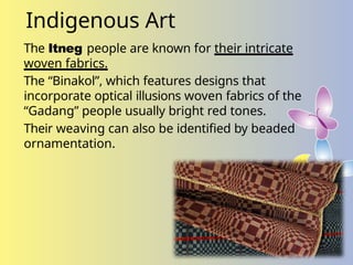Indigenous Art
The Itneg people are known for their intricate
woven fabrics.
The “Binakol”, which features designs that
incorporate optical illusions woven fabrics of the
“Gadang” people usually bright red tones.
Their weaving can also be identified by beaded
ornamentation.
 