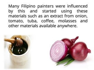 Many Filipino painters were influenced
by this and started using these
materials such as an extract from onion,
tomato, tuba, coffee, molasses and
other materials available anywhere.
 