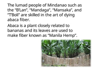 The lumad people of Mindanao such as
the “B’Lan”, “Mandaga”, “Mansaka”, and
“T’Boli” are skilled in the art of dying
abaca fiber.
Abaca is a plant closely related to
bananas and its leaves are used to
make fiber known as “Manila Hemp”.
 