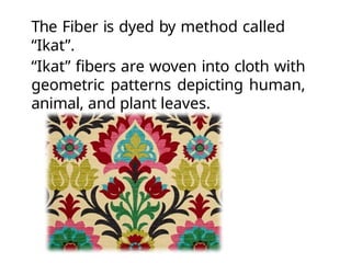 The Fiber is dyed by method called
“Ikat”.
“Ikat” fibers are woven into cloth with
geometric patterns depicting human,
animal, and plant leaves.
 