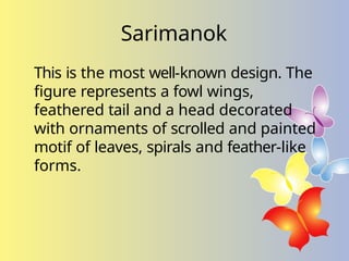 Sarimanok
This is the most well-known design. The
figure represents a fowl wings,
feathered tail and a head decorated
with ornaments of scrolled and painted
motif of leaves, spirals and feather-like
forms.
 
