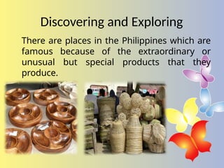 Discovering and Exploring
There are places in the Philippines which are
famous because of the extraordinary or
unusual but special products that they
produce.
 