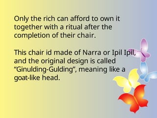 Only the rich can afford to own it
together with a ritual after the
completion of their chair.
This chair id made of Narra or Ipil Ipil,
and the original design is called
“Ginulding-Gulding”, meaning like a
goat-like head.
 