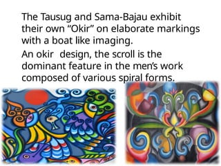 The Tausug and Sama-Bajau exhibit
their own “Okir” on elaborate markings
with a boat like imaging.
An okir design, the scroll is the
dominant feature in the men’s work
composed of various spiral forms.
 