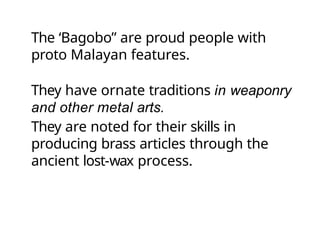 The ‘Bagobo” are proud people with
proto Malayan features.
They have ornate traditions in weaponry
and other metal arts.
They are noted for their skills in
producing brass articles through the
ancient lost-wax process.
 
