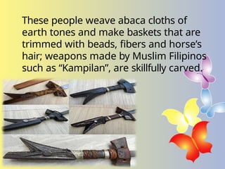 These people weave abaca cloths of
earth tones and make baskets that are
trimmed with beads, fibers and horse’s
hair; weapons made by Muslim Filipinos
such as “Kampilan”, are skillfully carved.
 